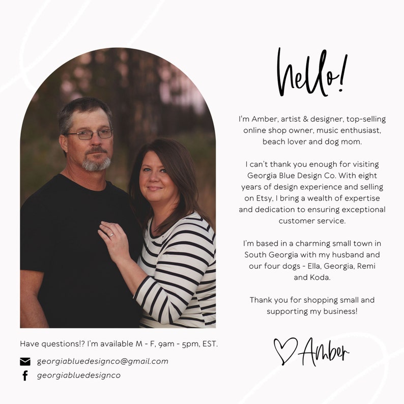May include: A couple poses in front of a blurred background of trees. The woman is wearing a striped shirt and the man is wearing a black shirt. The text "hello!" is written in a white cursive font above the couple. The text below the couple reads "I'm Amber, artist & designer, top-selling online shop owner, music enthusiast, beach lover and dog mom." The text continues with "I can't thank you enough for visiting Georgia Blue Design Co. With eight years of design experience and selling on Etsy, I bring a wealth of expertise and dedication to ensuring exceptional customer service." The text continues with "I'm based in a charming small town in South Georgia with my husband and our four dogs - Ella, Georgia, Remi and Koda." The text continues with "Thank you for shopping small and supporting my business!" The text "Amber" is written in a cursive font with a heart symbol in front of it.