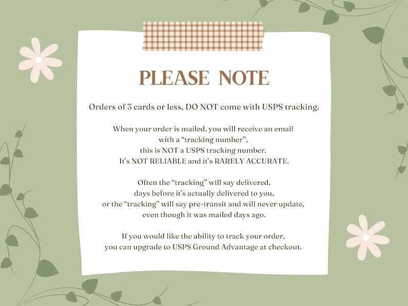 May include: A light green background with a white note card with brown tape at the top. The note card has the text "PLEASE NOTE" in brown text. The text on the note card explains that orders of 3 cards or less do not come with USPS tracking. The text also explains that the tracking number provided is not a USPS tracking number and is not reliable or accurate. The text also explains that the tracking number may say delivered before the order is actually delivered. The text also explains that you can upgrade to USPS Ground Advantage at checkout to track your order.