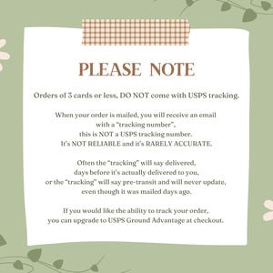 May include: A light green background with a white note card with brown tape at the top. The note card has the text "PLEASE NOTE" in brown text. The text on the note card explains that orders of 3 cards or less do not come with USPS tracking. The text also explains that the tracking number provided is not a USPS tracking number and is not reliable or accurate. The text also explains that the tracking number may say delivered before the order is actually delivered. The text also explains that you can upgrade to USPS Ground Advantage at checkout to track your order.