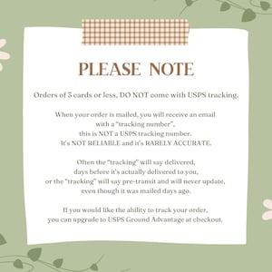 May include: A light green background with a white note card with brown tape at the top. The note card has the text "PLEASE NOTE" in brown text. The text on the note card explains that orders of 3 cards or less do not come with USPS tracking. The text also explains that the tracking number provided is not a USPS tracking number and is not reliable or accurate. The text also explains that the tracking number may say delivered before the order is actually delivered. The text also explains that you can upgrade to USPS Ground Advantage at checkout to track your order.