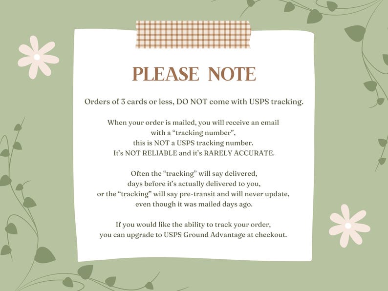 May include: A light green background with a white note card with brown tape at the top. The note card has the text "PLEASE NOTE" in brown text. The text on the note card explains that orders of 3 cards or less do not come with USPS tracking. The text also explains that the tracking number provided is not a USPS tracking number and is not reliable or accurate. The text also explains that the tracking number may say delivered before the order is actually delivered. The text also explains that you can upgrade to USPS Ground Advantage at checkout to track your order.