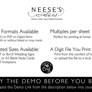 May include: A black and white text graphic with the words "NEESE'S creations" and "Stickers, Labels, Tags & Digital Downloads". The text graphic is centered on a white background. Below the text graphic, there are two columns of text. The left column is titled "File Formats Available:" and lists "JPEG or PDF on Digital Items" and "With or without bleed or crop marks". The right column is titled "Multiples per sheet" and lists "Perfect for printing at home". Below the two columns of text, there are two more columns of text. The left column is titled "Printed Sizes Available:" and lists "5x7 or 8x10 Wedding Signs", "A1 or A2 Blank Note Cards", and "5x7 Invitations". The right column is titled "A Digit File You Print" and lists "Print from the comfort of home, or upload the file to a local printer.". Below the two columns of text, there is a black and white graphic of a gear with the words "PERSONALIZE WITH Coryl" around it. Below the graphic, there is a black and white text graphic with the words "TRY THE DEMO BEFORE YOU BUY" in all caps. Below the text graphic, there is a black and white text graphic with the words "Copy & Paste the Demo Link from the description below into your browser." in all caps.