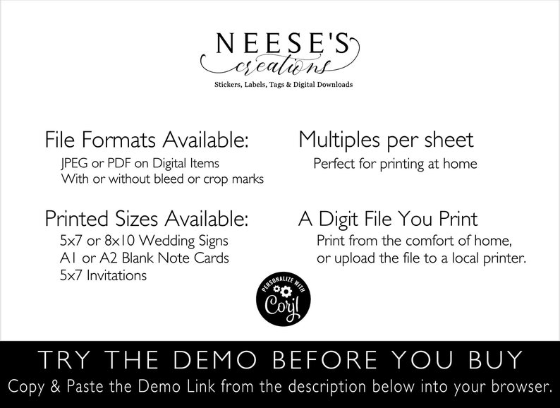 May include: A black and white text graphic with the words "NEESE'S creations" and "Stickers, Labels, Tags & Digital Downloads". The text graphic is centered on a white background. Below the text graphic, there are two columns of text. The left column is titled "File Formats Available:" and lists "JPEG or PDF on Digital Items" and "With or without bleed or crop marks". The right column is titled "Multiples per sheet" and lists "Perfect for printing at home". Below the two columns of text, there are two more columns of text. The left column is titled "Printed Sizes Available:" and lists "5x7 or 8x10 Wedding Signs", "A1 or A2 Blank Note Cards", and "5x7 Invitations". The right column is titled "A Digit File You Print" and lists "Print from the comfort of home, or upload the file to a local printer.". Below the two columns of text, there is a black and white graphic of a gear with the words "PERSONALIZE WITH Coryl" around it. Below the graphic, there is a black and white text graphic with the words "TRY THE DEMO BEFORE YOU BUY" in all caps. Below the text graphic, there is a black and white text graphic with the words "Copy & Paste the Demo Link from the description below into your browser." in all caps.