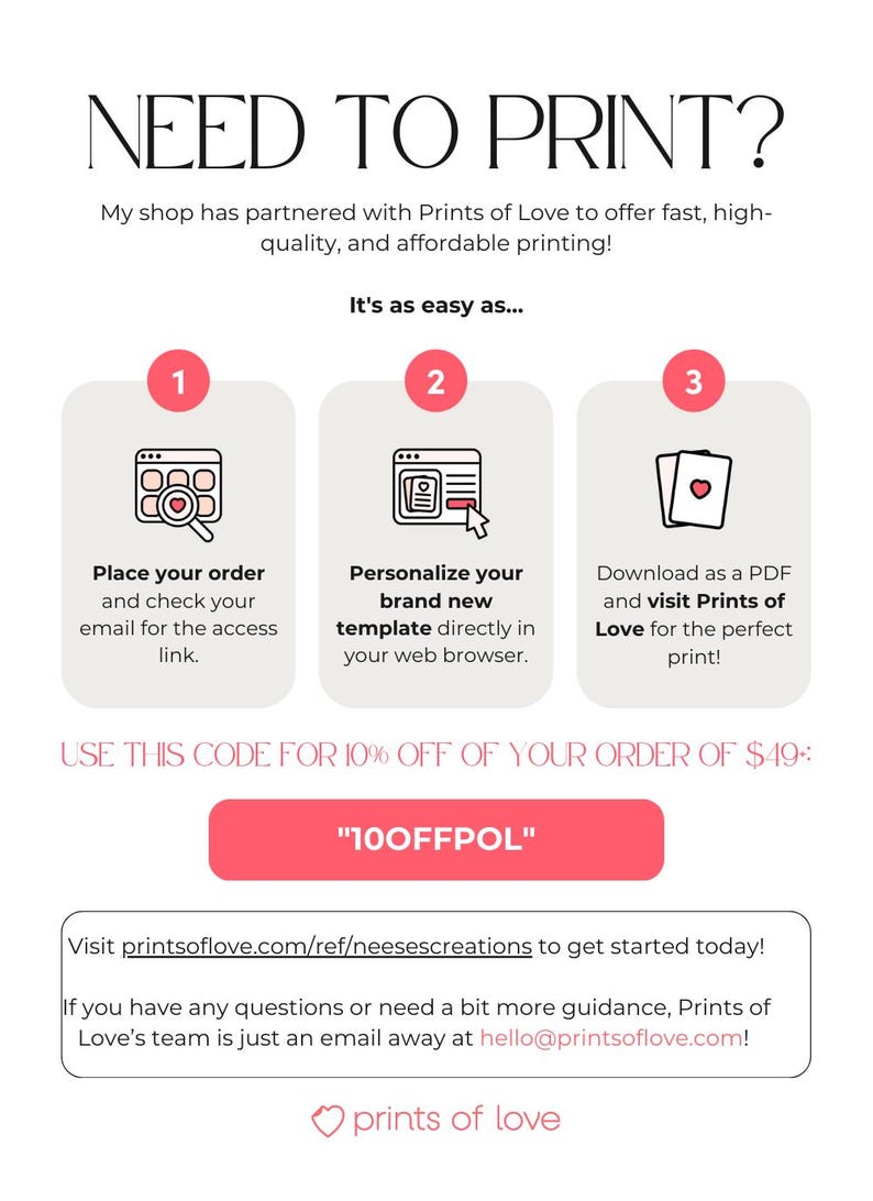 May include: A pink button with the text "100FFPOL" on a white background. The text "USE THIS CODE FOR 10% OFF OF YOUR ORDER OF $49:" is above the button. The text "NEED TO PRINT?" is at the top of the image. The text "My shop has partnered with Prints of Love to offer fast, high-quality, and affordable printing!" is below the title. The text "It's as easy as..." is below the text about printing. Three steps are outlined with numbers 1, 2, and 3. The text "Visit printsoflove.com/ref/neesescreations to get started today!" is below the button. The text "If you have any questions or need a bit more guidance, Prints of Love's team is just an email away at hello@printsoflove.com!" is below the previous text. The text "prints of love" is at the bottom of the image.