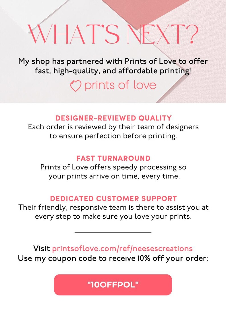 May include: Pink and white graphic with the text "WHAT'S NEXT?" and "prints of love". The graphic also includes the text "DESIGNER-REVIEWED QUALITY", "FAST TURNAROUND", "DEDICATED CUSTOMER SUPPORT", and "Use my coupon code to receive 10% off your order: "100FFPOL"".