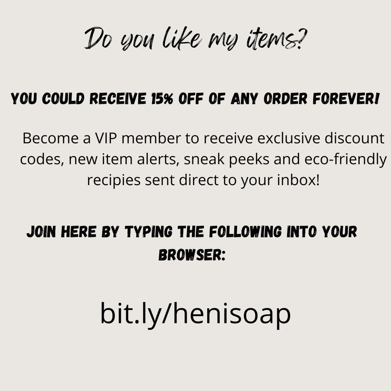 Pu&ograve; includere: Testo su sfondo bianco che dice "Do you like my items?" e "YOU COULD RECEIVE 15% OFF OF ANY ORDER FOREVER!" Diventa membro VIP per ricevere codici sconto esclusivi, avvisi di nuovi articoli, anteprime e ricette ecologiche inviate direttamente nella tua casella di posta. Unisciti a noi digitando quanto segue nel tuo browser: bit.ly/henisoap"