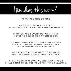 May include: A black and white graphic with instructions on how to purchase and receive digital files for a custom design. The text reads: "How does this work?" "Purchase this listing" "Choose digital file type, style choices or any packages available" "Provide your event details in the notes to seller box at checkout." "We will send a proof for your review via Etsy convo, within 24-48 hours. (Excluding weekends & holidays)" "Any revisions that need to be made will be completed within 24 hours." "After your approval we will email your final print files, for your printing pleasure."