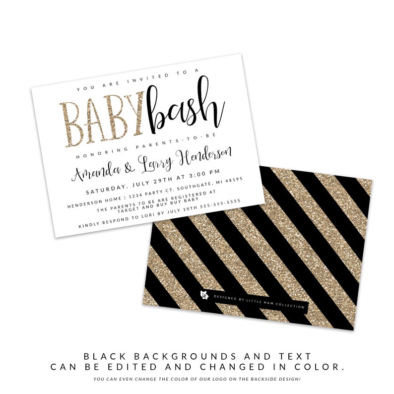 May include: A black and gold baby shower invitation with the text "YOU ARE INVITED TO A BABYbash HONORING PARENTS-TO-BE Amanda & Larry Henderson SATURDAY, JULY 29TH AT 3:00 PM HENDERSON HOME | 1234 PARTY CT. SOUTHGATE, MI 48195 THE PARENTS TO BE ARE REGISTERED AT TARGET AND BUY BUY BABY KINDLY RESPOND TO LORI BY JULY 10TH 555-555-5555 DESIGNED BY LITTLE HAM COLLECTION BLACK BACKGROUNDS AND TEXT CAN BE EDITED AND CHANGED IN COLOR. YOU CAN EVEN CHANGE THE COLOR OF OUR LOGO ON THE BACKSIDE DESIGN!"