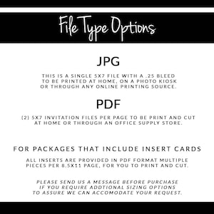 May include: File type options for printable invitations. JPG is a single 5x7 inch file with a .25 inch bleed. PDF includes two 5x7 inch invitation files per page. Insert cards are provided in PDF format, multiple pieces per 8.5x11 inch page.