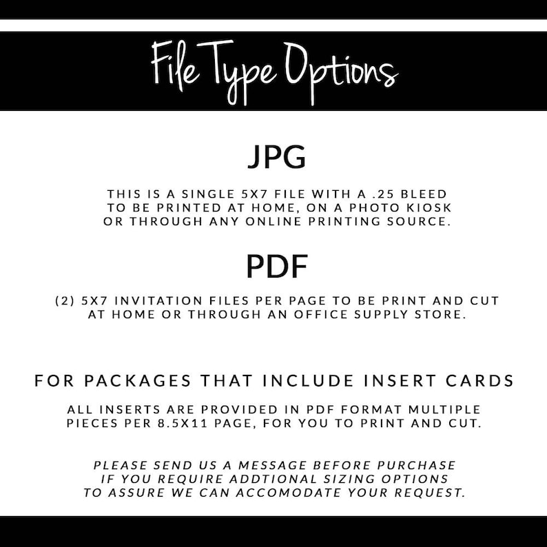 May include: File type options for printable invitations. JPG is a single 5x7 inch file with a .25 inch bleed. PDF includes two 5x7 inch invitation files per page. Insert cards are provided in PDF format, multiple pieces per 8.5x11 inch page.