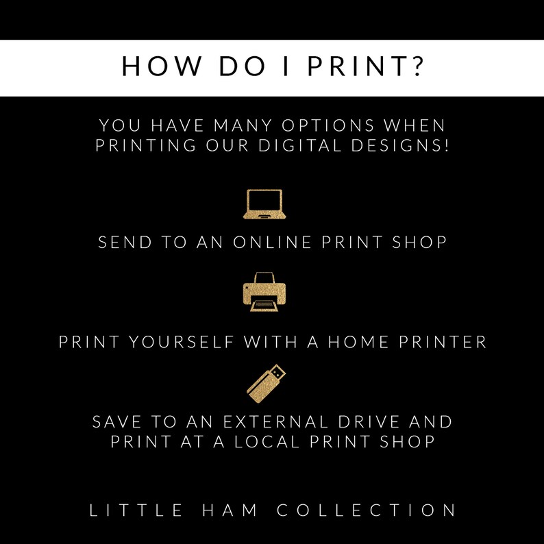 May include: A black and white graphic with gold text explaining how to print digital designs. The text reads "HOW DO I PRINT?" and lists three options: "Send to an online print shop", "Print yourself with a home printer", and "Save to an external drive and print at a local print shop". The graphic also includes icons for a computer, printer, and USB drive. The text "LITTLE HAM COLLECTION" appears at the bottom.