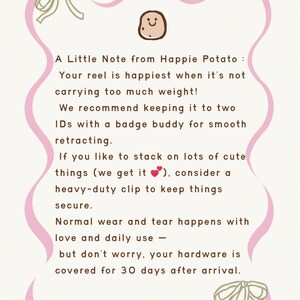 A Little Note from Happie Potato: Your reel is happiest when it's not carrying too much weight! We recommend keeping it to two ID's with a badge buddy for smooth retracting. If you like to stack on lots of cute things (we get it... consider a heavy-duty clip to keep things secure. Normal wear and tear happens with love and daily use -- but don't worry, your hardware is covered for 30 days after arrival.