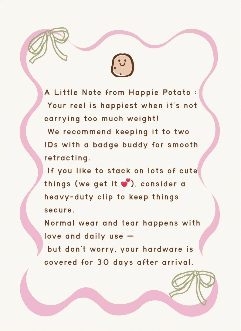 A Little Note from Happie Potato: Your reel is happiest when it's not carrying too much weight! We recommend keeping it to two ID's with a badge buddy for smooth retracting. If you like to stack on lots of cute things (we get it... consider a heavy-duty clip to keep things secure. Normal wear and tear happens with love and daily use -- but don't worry, your hardware is covered for 30 days after arrival.