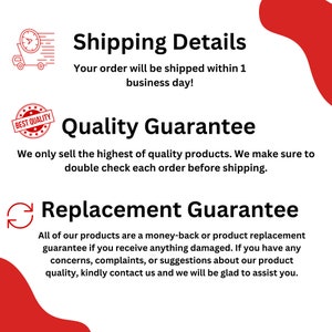 May include: A red and white graphic with text that says "Shipping Details" and "Your order will be shipped within 1 business day!"  The graphic also includes text that says "Quality Guarantee" and "We only sell the highest of quality products. We make sure to double check each order before shipping."  The graphic also includes text that says "Replacement Guarantee" and "All of our products are a money-back or product replacement guarantee if you receive anything damaged. If you have any concerns, complaints, or suggestions about our product quality, kindly contact us and we will be glad to assist you."