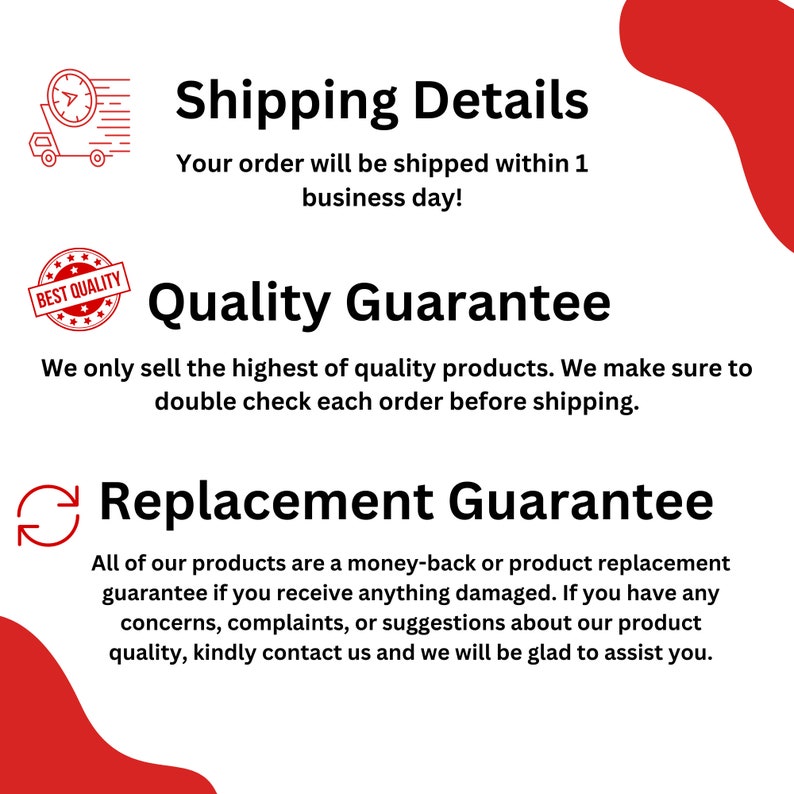 May include: A red and white graphic with text that says "Shipping Details" and "Your order will be shipped within 1 business day!"  The graphic also includes text that says "Quality Guarantee" and "We only sell the highest of quality products. We make sure to double check each order before shipping."  The graphic also includes text that says "Replacement Guarantee" and "All of our products are a money-back or product replacement guarantee if you receive anything damaged. If you have any concerns, complaints, or suggestions about our product quality, kindly contact us and we will be glad to assist you."
