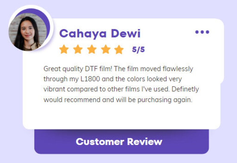 May include: A customer review for a DTF film product with a 5-star rating. The review states "Great quality DTF film! The film moved flawlessly through my L1800 and the colors looked very vibrant compared to other films I've used. Definitely would recommend and will be purchasing again."