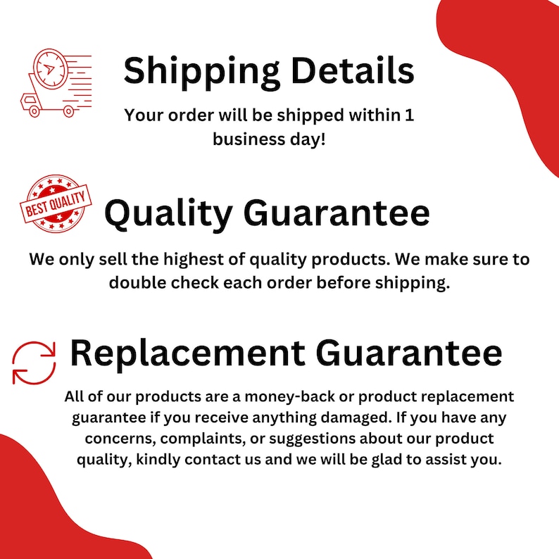 May include: A red and white graphic with text that says "Shipping Details" and "Your order will be shipped within 1 business day!"  The graphic also includes text that says "Quality Guarantee" and "We only sell the highest of quality products. We make sure to double check each order before shipping."  The graphic also includes text that says "Replacement Guarantee" and "All of our products are a money-back or product replacement guarantee if you receive anything damaged. If you have any concerns, complaints, or suggestions about our product quality, kindly contact us and we will be glad to assist you."