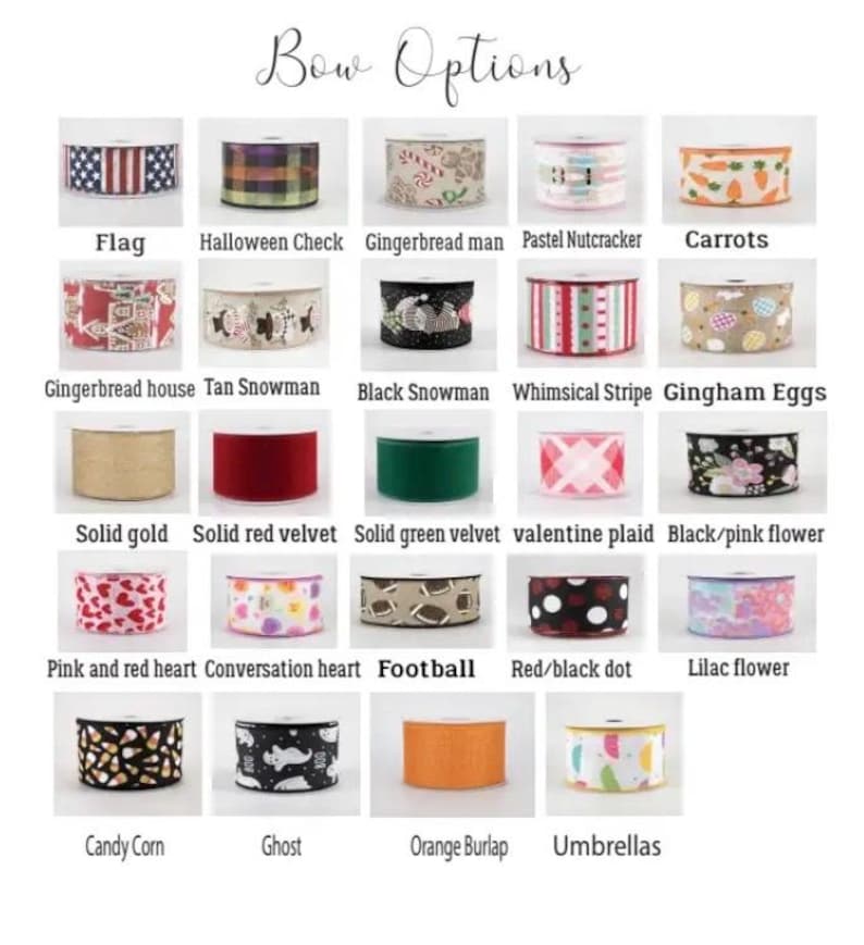 May include: A chart of ribbon options for bows, with images of different patterns and colours. The options include: Flag, Halloween Check, Gingerbread man, Pastel Nutcracker, Carrots, Gingerbread house, Tan Snowman, Black Snowman, Whimsical Stripe, Gingham Eggs, Solid gold, Solid red velvet, Solid green velvet, Valentine plaid, Black/pink flower, Pink and red heart, Conversation heart, Football, Red/black dot, Lilac flower, Candy Corn, Ghost, Orange Burlap, and Umbrellas.