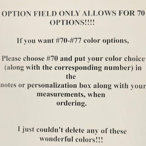 May include: A white informational sign with black text that reads: OPTION FIELD ONLY ALLOWS FOR 70 OPTIONS!!!! If you want #70-#77 color options, Please choose #70 and put your color choice (along with the corresponding number) in the notes or personalization box along with your measurements, when ordering. I just couldn't delete any of these wonderful colors!!!