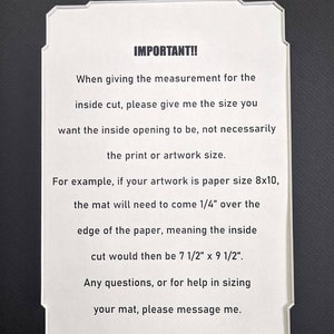 May include: A white rectangular mat board with decorative notched corners featuring black printed text: IMPORTANT!! When giving the measurement for the inside cut, please give me the size you want the inside opening to be, not necessarily the print or artwork size. For example, if your artwork is paper size 8x10, the mat will need to come 1/4" over the edge of the paper, meaning the inside cut would then be 7 1/2" x 9 1/2". Any questions, or for help in sizing your mat, please message me.
