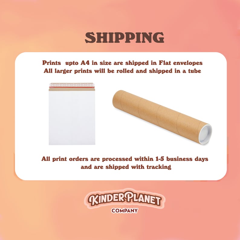 May include: A brown cardboard tube and a white envelope with a red and white striped tape. The text on the image reads "SHIPPING" and "Prints upto A4 in size are shipped in Flat envelopes. All larger prints will be rolled and shipped in a tube. All print orders are processed within 1-5 business days and are shipped with tracking. KINDER PLANET COMPANY."