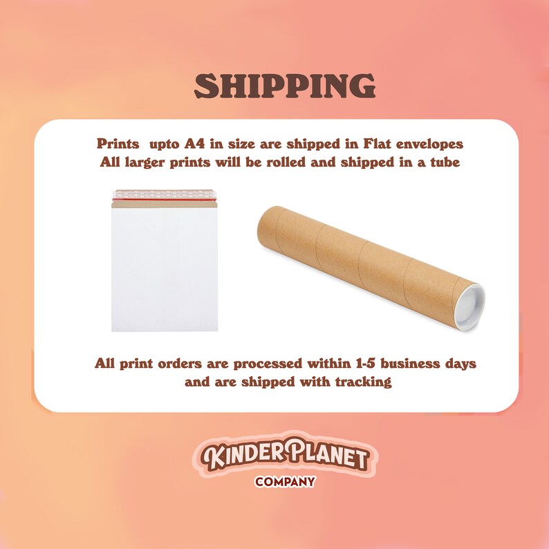 May include: A brown cardboard tube and a white envelope with a red and white striped tape. The text on the image reads "SHIPPING" and "Prints upto A4 in size are shipped in Flat envelopes. All larger prints will be rolled and shipped in a tube. All print orders are processed within 1-5 business days and are shipped with tracking. KINDER PLANET COMPANY."