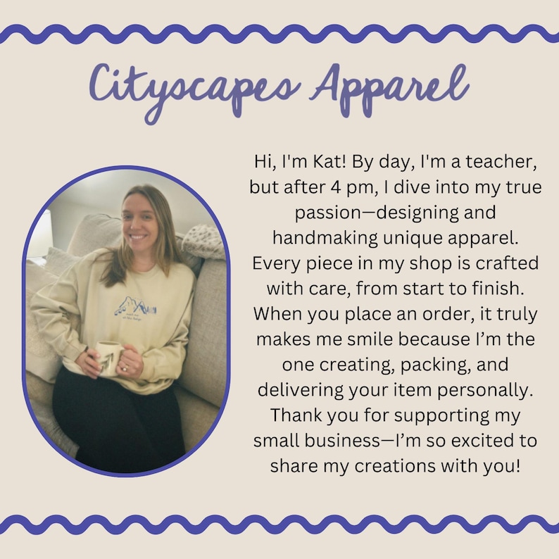 May include: A woman smiles while holding a mug in a light beige sweatshirt with a mountain graphic. The text "Cityscapes Apparel" is at the top of the image. The text below the image reads "Hi, I'm Kat! By day, I'm a teacher, but after 4 pm, I dive into my true passion-designing and handmaking unique apparel. Every piece in my shop is crafted with care, from start to finish. When you place an order, it truly makes me smile because I'm the one creating, packing, and delivering your item personally. Thank you for supporting my small business-I'm so excited to share my creations with you!"