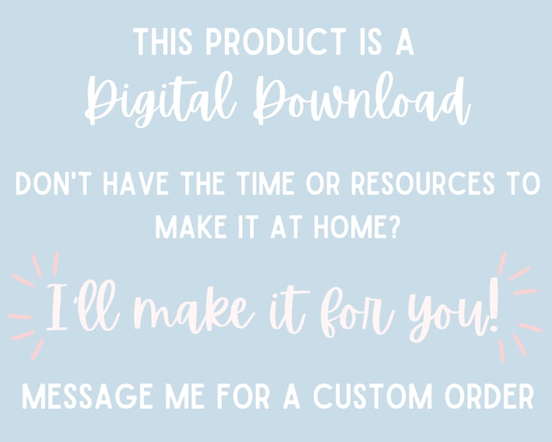 May include: A light blue background with white text that reads "THIS PRODUCT IS A Digital Download DON'T HAVE THE TIME OR RESOURCES TO MAKE IT AT HOME? I'll make it for you! MESSAGE ME FOR A CUSTOM ORDER"