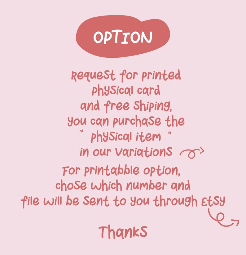 May include: A pink and white graphic with the text "OPTION" in a red circle. The text reads "Request for printed Physical card and free shipping, you can purchase the "Physical item" in our Variations. For printable option, chose which number and file will be sent to you through Etsy. Thanks."