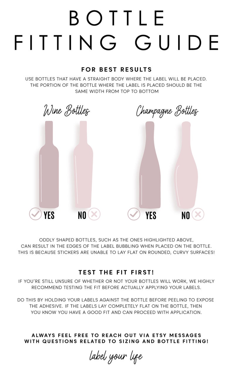 Pu&ograve; includere: Una guida per adattare le etichette alle bottiglie di vino e champagne. La guida mostra due forme di bottiglie diverse e indica se l'etichetta si adatter&agrave; correttamente. Il testo recita "Guida all'adattamento delle bottiglie" e "Per ottenere i migliori risultati: Utilizzare bottiglie con un corpo dritto dove verr&agrave; posizionata l'etichetta. La parte della bottiglia dove viene posizionata l'etichetta deve avere la stessa larghezza dall'alto verso il basso." La guida include anche il testo "Le bottiglie di forma strana, come quelle evidenziate sopra, possono causare il rigonfiamento dei bordi dell'etichetta quando vengono posizionate sulla bottiglia. Questo perch&eacute; gli adesivi non possono essere posizionati piatti su superfici arrotondate e curve!" e "Prova l'adattamento prima! Se non sei ancora sicuro che le tue bottiglie funzionino, ti consigliamo vivamente di provare l'adattamento prima di applicare effettivamente le tue etichette. Per fare ci&ograve;, tieni le tue etichette contro la bottiglia prima di staccarle per esporre l'adesivo. Se le etichette si posizionano completamente piatte sulla bottiglia, allora sai che hai un buon adattamento e puoi procedere con l'applicazione. Sentiti libero di contattarci tramite i messaggi Etsy se hai domande relative alle dimensioni e all'adattamento delle bottiglie! label your life"