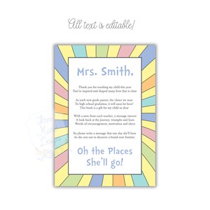 May include: A colorful printable card with a rainbow background and the text "Mrs. Smith, Thank you for teaching my child this year You've inspired and shaped many lives that is clear As each new grade passes, the closer we near To high school gradation, it will soon be here! This book is a gift for my child so dear With a note from each teacher, a message sincere A look back at the journey, triumphs and fears Words of encouragement, motivation and cheer So please write a message that one day she'll hear As she sets out to discover a brand-new frontier. Oh the Places She'll go!"