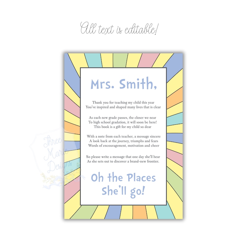 May include: A colorful printable card with a rainbow background and the text "Mrs. Smith, Thank you for teaching my child this year You've inspired and shaped many lives that is clear As each new grade passes, the closer we near To high school gradation, it will soon be here! This book is a gift for my child so dear With a note from each teacher, a message sincere A look back at the journey, triumphs and fears Words of encouragement, motivation and cheer So please write a message that one day she'll hear As she sets out to discover a brand-new frontier. Oh the Places She'll go!"