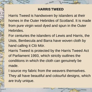 Pu&ograve; includere: Una scheda informativa beige con una mappa delle Ebridi Esterne della Scozia sullo sfondo. Il testo recita: HARRIS TWEED, Harris Tweed is handwoven by islanders at their homes in the Outer Hebrides of Scotland. It is made from pure virgin wool dyed and spun in the Outer Hebrides. For centuries the islanders of Lewis and Harris, the Uists, Benbecula and Barra have woven cloth by hand calling it Cl&ograve; M&oacute;r. Harris Tweed is protected by the Harris Tweed Act of Parliament 1993, which strictly outlines the conditions in which the cloth can genuinely be made. I source my fabric from the weavers themselves. They all have beautiful and colourful designs, which are truly unique.