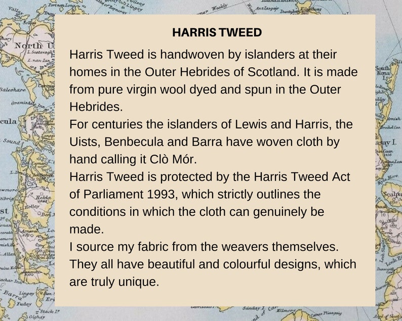 Pu&ograve; includere: Una scheda informativa beige con una mappa delle Ebridi Esterne della Scozia sullo sfondo. Il testo recita: HARRIS TWEED, Harris Tweed is handwoven by islanders at their homes in the Outer Hebrides of Scotland. It is made from pure virgin wool dyed and spun in the Outer Hebrides. For centuries the islanders of Lewis and Harris, the Uists, Benbecula and Barra have woven cloth by hand calling it Cl&ograve; M&oacute;r. Harris Tweed is protected by the Harris Tweed Act of Parliament 1993, which strictly outlines the conditions in which the cloth can genuinely be made. I source my fabric from the weavers themselves. They all have beautiful and colourful designs, which are truly unique.