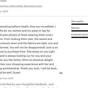 May include: Five star review for a kaftan shop. The review praises the quality of the kaftans, the shop owner's customer service, and the overall shopping experience. The review includes the text "Absolutely outstanding kaftans (really, they are incredible). I bought 3 as gifts for my mother and my sister-in law for Christmas. I will post photos of them wearing them once I have given them. From looking them over, the seams and hems are meticulously sewn and the fabrics are light, airy and beautifully patterned. You will not be disappointed! Jyoti is an absolute treasure to purchase from. She dotes on you right from the start and is always looking out for you and your order. She treats you like family. She's an absolute delight.. You will remember your shopping experience with her and her outstanding workmanship. Thank you Jyoti, I will be back. Best wishes and be well, Susan"