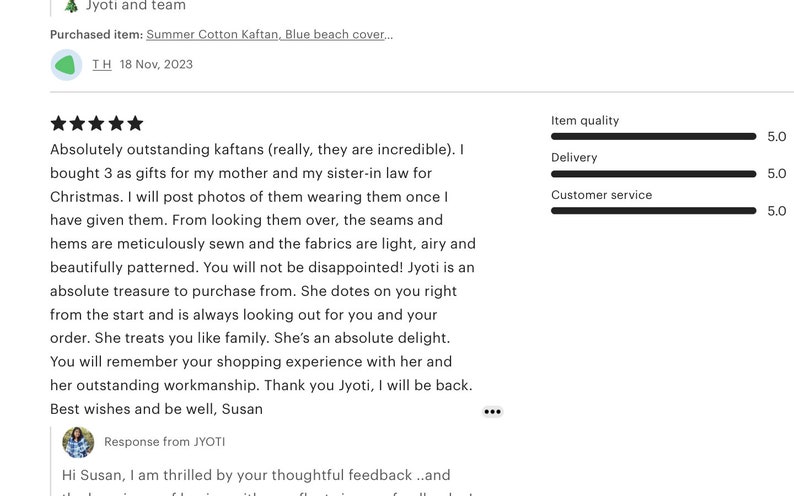 May include: Five star review for a kaftan shop. The review praises the quality of the kaftans, the shop owner's customer service, and the overall shopping experience. The review includes the text "Absolutely outstanding kaftans (really, they are incredible). I bought 3 as gifts for my mother and my sister-in law for Christmas. I will post photos of them wearing them once I have given them. From looking them over, the seams and hems are meticulously sewn and the fabrics are light, airy and beautifully patterned. You will not be disappointed! Jyoti is an absolute treasure to purchase from. She dotes on you right from the start and is always looking out for you and your order. She treats you like family. She's an absolute delight.. You will remember your shopping experience with her and her outstanding workmanship. Thank you Jyoti, I will be back. Best wishes and be well, Susan"