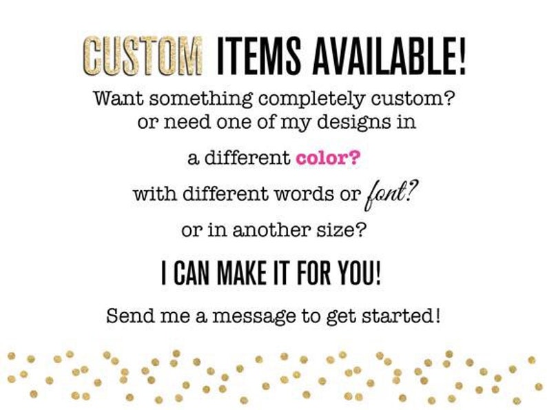 Pu&ograve; includere: Testo su sfondo bianco che recita "CUSTOM ITEMS AVAILABLE! Want something completely custom? or need one of my designs in a different color? with different words or font? or in another size? I CAN MAKE IT FOR YOU! Send me a message to get started!" con un bordo di glitter dorato.