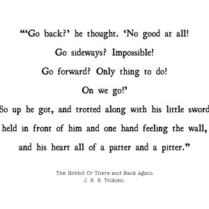 May include: A black and white image of a page from a book. The text reads: "Go back?" he thought. 'No good at all! Go sideways? Impossible! Go forward? Only thing to do! On we go!' So up he got, and trotted along with his little sword held in front of him and one hand feeling the wall, and his heart all of a patter and a pitter." The Hobbit Or There and Back Again J. R. R. Tolkien.