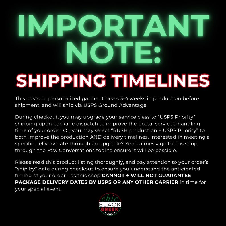 May include: A black and green graphic with white text that reads "IMPORTANT NOTE: SHIPPING TIMELINES". The text explains that custom, personalized garments take 3-4 weeks to produce and ship via USPS Ground Advantage. The text also explains that customers can upgrade to USPS Priority shipping or RUSH production + USPS Priority shipping to expedite the process. The graphic includes the text "chic BLACK GREEK" in a circle.