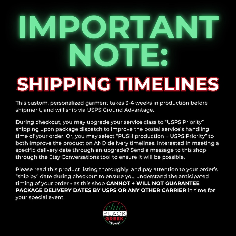 May include: A black and green graphic with white text that reads "IMPORTANT NOTE: SHIPPING TIMELINES". The text explains that custom, personalized garments take 3-4 weeks to produce and ship via USPS Ground Advantage. The text also explains that customers can upgrade to USPS Priority shipping or RUSH production + USPS Priority shipping to expedite the process. The graphic includes the text "chic BLACK GREEK" in a circle.