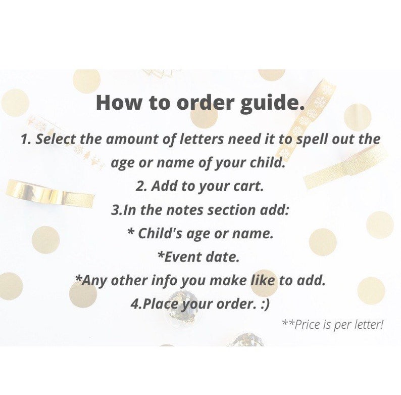 Puede incluir: Un fondo blanco con confeti dorado e instrucciones sobre c&oacute;mo pedir letras personalizadas. El texto dice: "Gu&iacute;a de pedidos. 1. Selecciona la cantidad de letras que necesitas para deletrear la edad o el nombre de tu hijo. 2. Agrega al carrito. 3. En la secci&oacute;n de notas agrega: * La edad o el nombre del ni&ntilde;o. *La fecha del evento. *Cualquier otra informaci&oacute;n que quieras agregar. 4. Realiza tu pedido. :) **&iexcl;El precio es por letra!"