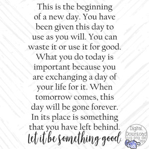 May include: A motivational quote about making the most of each day. The text reads: "This is the beginning of a new day. You have been given this day to use as you will. You can waste it or use it for good. What you do today is important because you are exchanging a day of your life for it. When tomorrow comes, this day will be gone forever. In its place is something that you have left behind. Let it be something good."