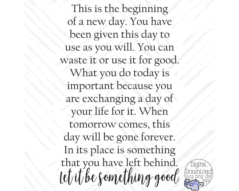 May include: A motivational quote about making the most of each day. The text reads: "This is the beginning of a new day. You have been given this day to use as you will. You can waste it or use it for good. What you do today is important because you are exchanging a day of your life for it. When tomorrow comes, this day will be gone forever. In its place is something that you have left behind. Let it be something good."