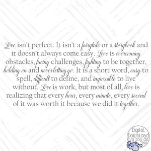 May include: A black and white graphic with a quote about love. The quote reads: "Love isn't perfect. It isn't a fairytale or a storybook and it doesn't always come easy. Love is overcoming obstacles, facing challenges, fighting to be together, holding on and never letting go. It is a short word, easy to spell, difficult to define, and impossible to live without. Love is work, but most of all, love is realizing that every hour, every minute, every second of it was worth it because we did it together."