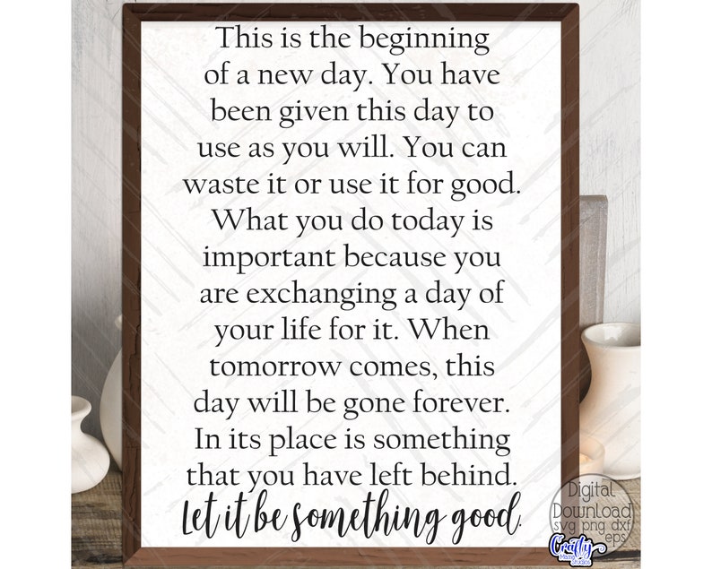 May include: A framed inspirational quote about making the most of each day. The quote reads: "This is the beginning of a new day. You have been given this day to use as you will. You can waste it or use it for good. What you do today is important because you are exchanging a day of your life for it. When tomorrow comes, this day will be gone forever. In its place is something that you have left behind. Let it be something good."