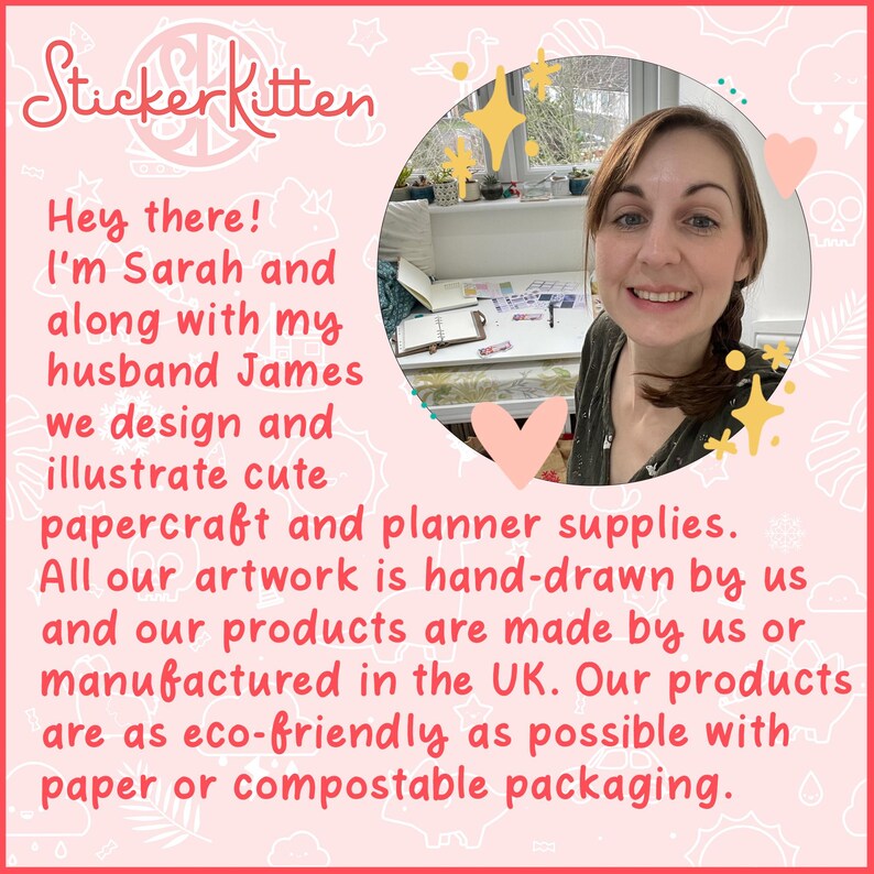 May include: A woman smiles at the camera while standing in front of a table with craft supplies. The text "Sticker Kitten" is in the top left corner of the image. The text "Hey there! I'm Sarah and along with my husband James we design and illustrate cute papercraft and planner supplies. All our artwork is hand-drawn by us and our products are made by us or manufactured in the UK. Our products are as eco-friendly as possible with paper or compostable packaging." is in the bottom left corner of the image.