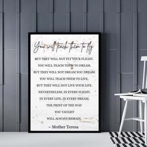 May include: A black and white inspirational quote by Mother Teresa on a white wood background. The quote reads: "You will teach them to fly, but they will not fly your flight. You will teach them to dream, but they will not dream you dream. You will teach them to live, but they will not live your life. Nevertheless, in every flight, in every life, in every dream, the print of the way you taught will always remain."