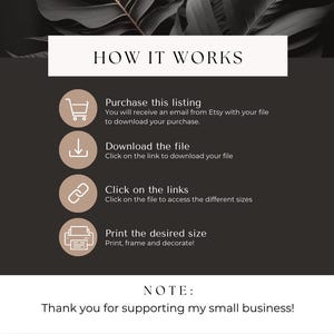 May include: A black and white graphic with instructions on how to download and print a digital file. The text reads "HOW IT WORKS", "Purchase this listing", "Download the file", "Click on the links", "Print the desired size", and "NOTE: Thank you for supporting my small business!"