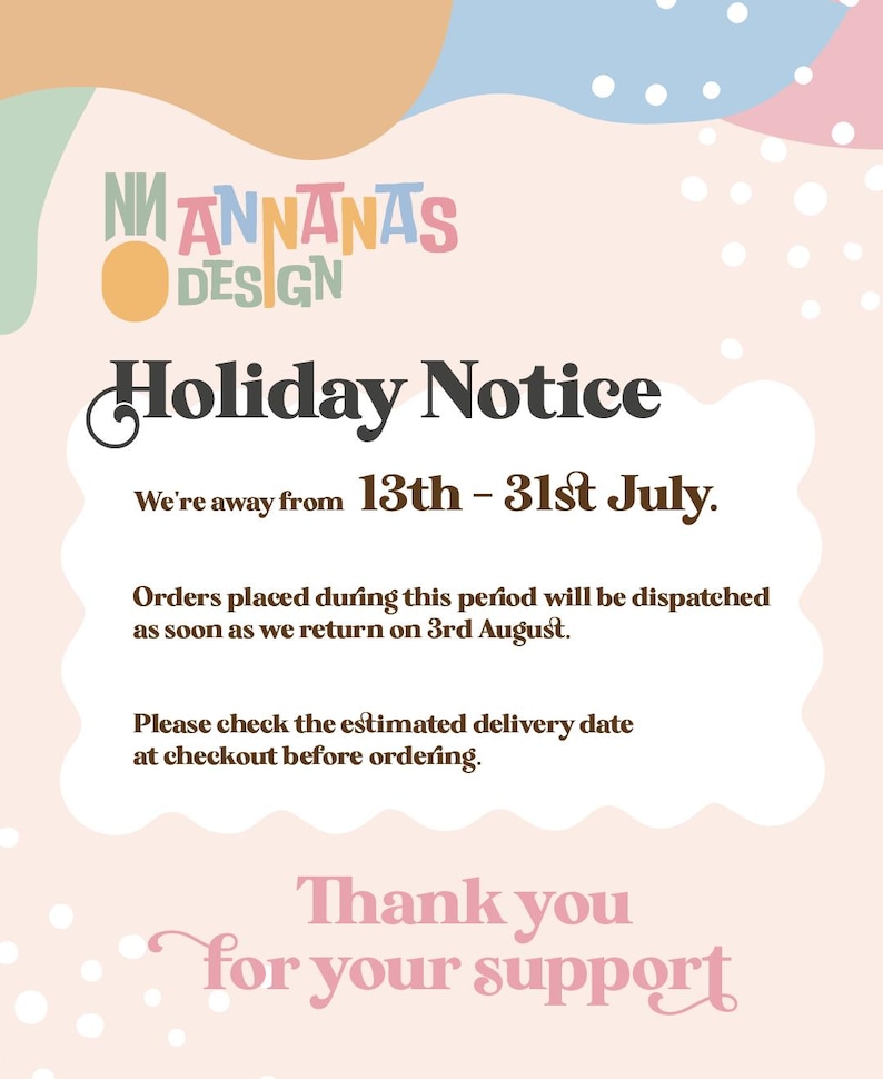 May include: A holiday notice sign from Annanas Design with a pastel background featuring abstract shapes and white dots. The text states: Holiday Notice, We're away from 13th - 31st July. Orders placed during this period will be dispatched as soon as we return on 3rd August. Please check the estimated delivery date at checkout before ordering. Thank you for your support.