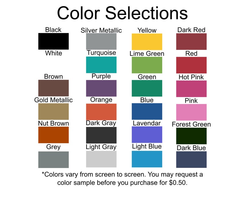 May include: Color chart with 24 color swatches, including black, white, brown, gold metallic, nut brown, grey, silver metallic, turquoise, lime green, red, purple, green, hot pink, orange, blue, pink, dark grey, lavendar, forest green, light grey, light blue, and dark blue. The text "Color Selections" is at the top of the chart. The text "*Colors vary from screen to screen. You may request a color sample before you purchase for $0.50." is at the bottom of the chart.